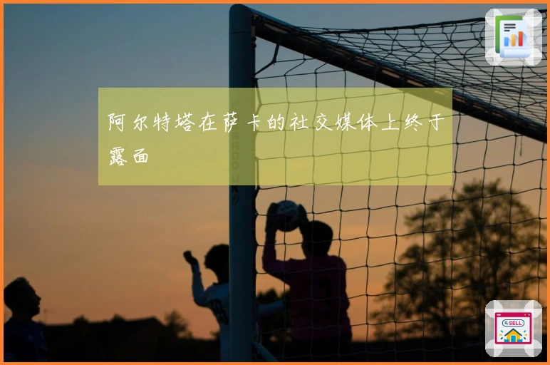 阿尔特塔在萨卡的社交媒体上终于露面
